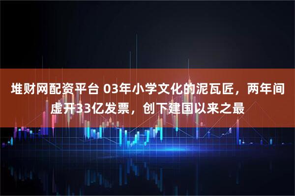 堆财网配资平台 03年小学文化的泥瓦匠，两年间虚开33亿发票，创下建国以来之最