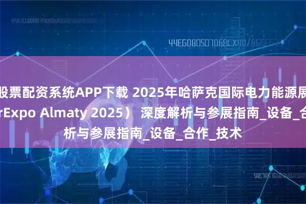 股票配资系统APP下载 2025年哈萨克国际电力能源展（PowerExpo Almaty 2025） 深度解析与参展指南_设备_合作_技术
