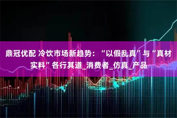 鼎冠优配 冷饮市场新趋势：“以假乱真”与“真材实料”各行其道_消费者_仿真_产品