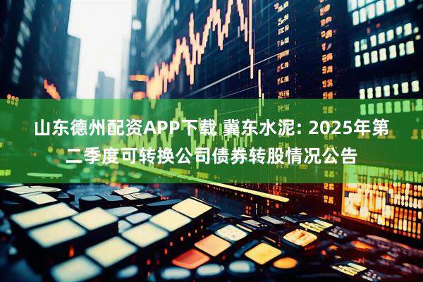 山东德州配资APP下载 冀东水泥: 2025年第二季度可转换公司债券转股情况公告