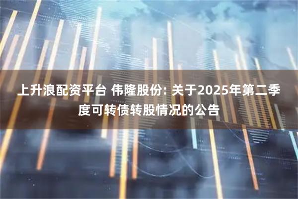 上升浪配资平台 伟隆股份: 关于2025年第二季度可转债转股情况的公告