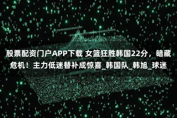 股票配资门户APP下载 女篮狂胜韩国22分，暗藏危机！主力低迷替补成惊喜_韩国队_韩旭_球迷