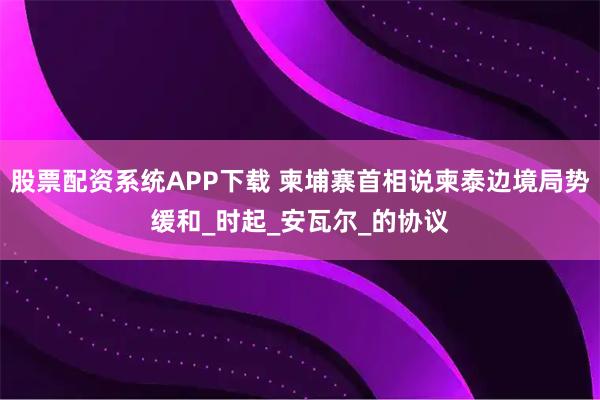 股票配资系统APP下载 柬埔寨首相说柬泰边境局势缓和_时起_安瓦尔_的协议