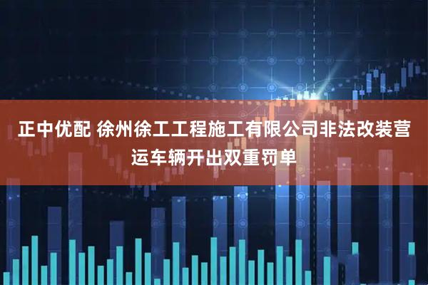 正中优配 徐州徐工工程施工有限公司非法改装营运车辆开出双重罚单