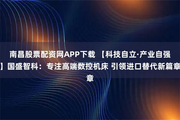 南昌股票配资网APP下载 【科技自立·产业自强】国盛智科：专注高端数控机床 引领进口替代新篇章