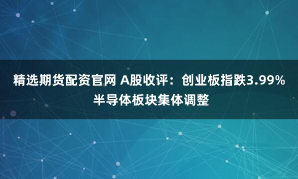 精选期货配资官网 A股收评：创业板指跌3.99% 半导体板块集体调整