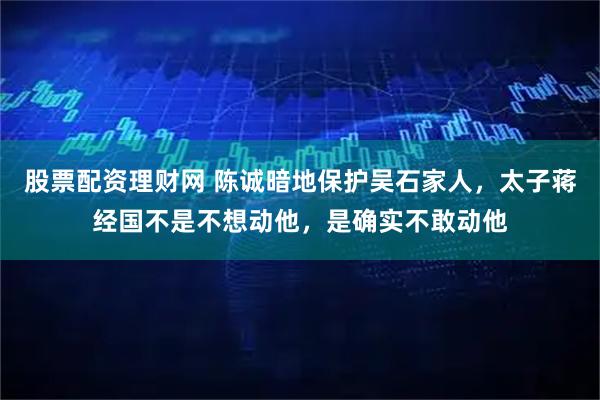 股票配资理财网 陈诚暗地保护吴石家人，太子蒋经国不是不想动他，是确实不敢动他