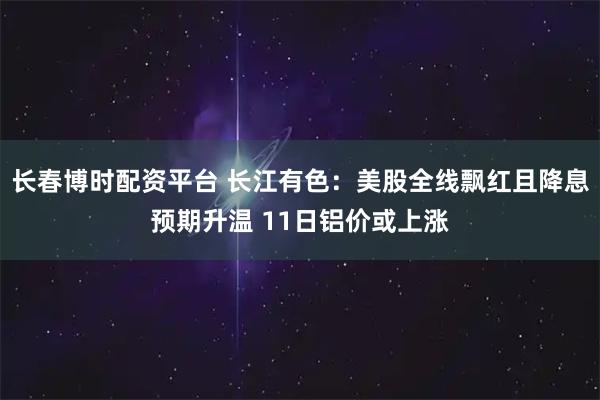 长春博时配资平台 长江有色：美股全线飘红且降息预期升温 11日铝价或上涨