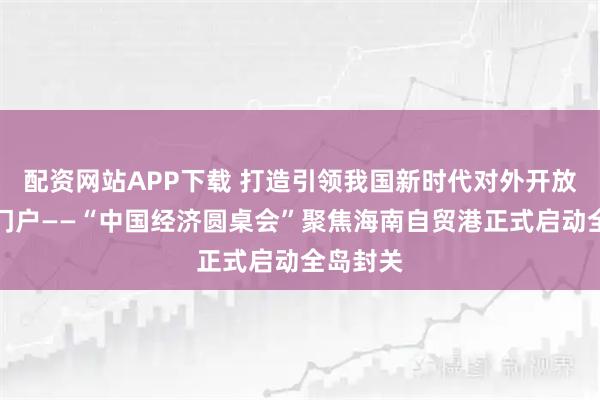 配资网站APP下载 打造引领我国新时代对外开放的重要门户——“中国经济圆桌会”聚焦海南自贸港正式启动全岛封关