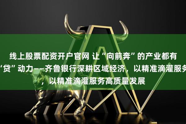 线上股票配资开户官网 让“向前奔”的产业都有源源不断的“贷”动力——齐鲁银行深耕区域经济，以精准滴灌服务高质量发展