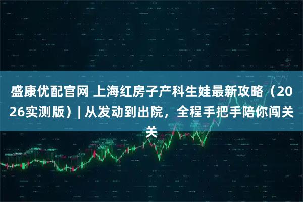 盛康优配官网 上海红房子产科生娃最新攻略（2026实测版）| 从发动到出院，全程手把手陪你闯关