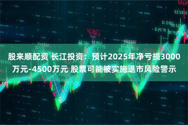 股来顺配资 长江投资：预计2025年净亏损3000万元-4500万元 股票可能被实施退市风险警示
