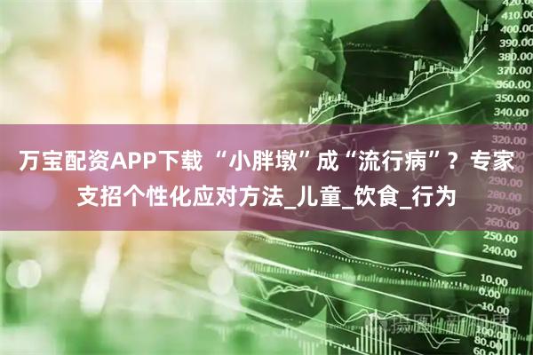 万宝配资APP下载 “小胖墩”成“流行病”？专家支招个性化应对方法_儿童_饮食_行为