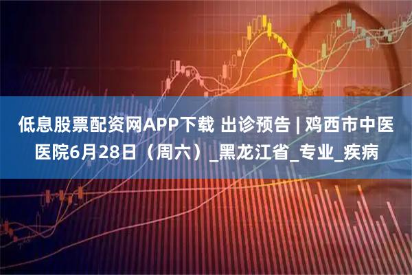 低息股票配资网APP下载 出诊预告 | 鸡西市中医医院6月28日（周六）_黑龙江省_专业_疾病