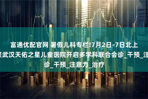 富通优配官网 暑假儿科专栏!7月2日-7日北上鄂名医齐聚武汉天佑之星儿童医院开启多学科联合会诊_干预_注意力_治疗