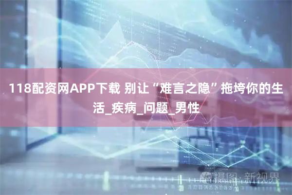 118配资网APP下载 别让“难言之隐”拖垮你的生活_疾病_问题_男性