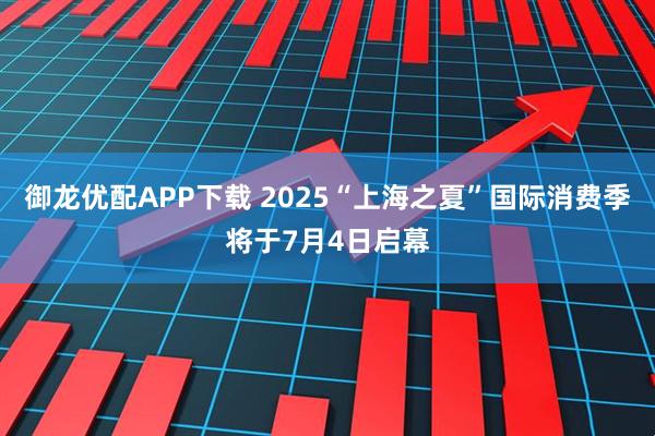 御龙优配APP下载 2025“上海之夏”国际消费季将于7月4日启幕