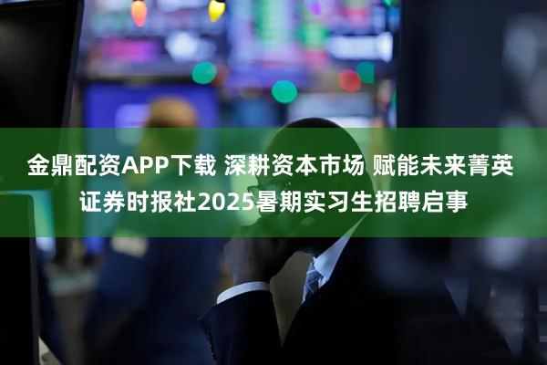 金鼎配资APP下载 深耕资本市场 赋能未来菁英 证券时报社2025暑期实习生招聘启事