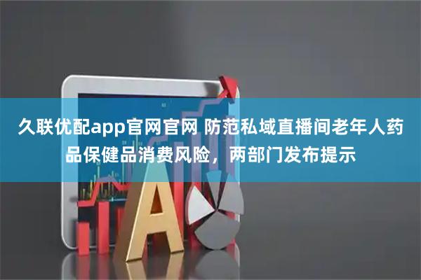久联优配app官网官网 防范私域直播间老年人药品保健品消费风险，两部门发布提示