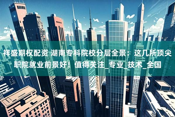 祥盛期权配资 湖南专科院校分层全景：这几所顶尖职院就业前景好！值得关注_专业_技术_全国