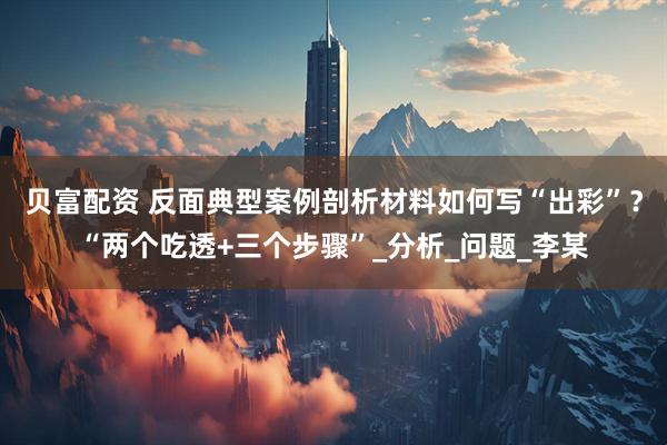 贝富配资 反面典型案例剖析材料如何写“出彩”？“两个吃透+三个步骤”_分析_问题_李某