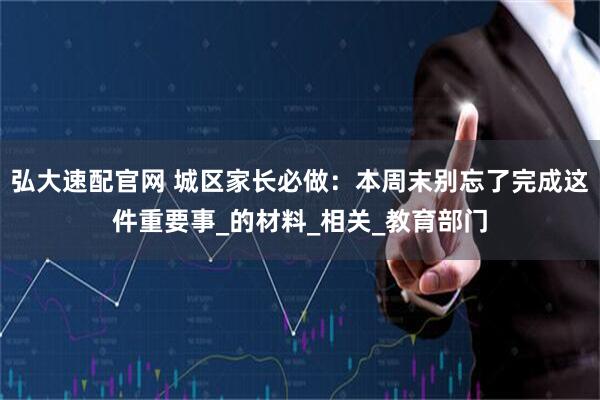 弘大速配官网 城区家长必做：本周末别忘了完成这件重要事_的材料_相关_教育部门