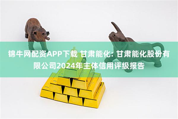 锦牛网配资APP下载 甘肃能化: 甘肃能化股份有限公司2024年主体信用评级报告