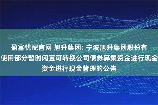 盈富忧配官网 旭升集团: 宁波旭升集团股份有限公司关于使用部分暂时闲置可转换公司债券募集资金进行现金管理的公告