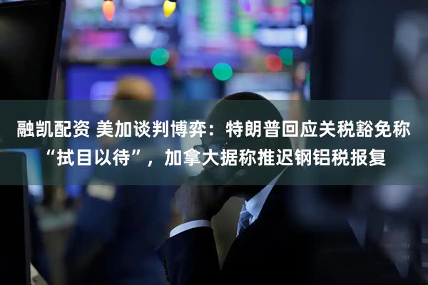 融凯配资 美加谈判博弈：特朗普回应关税豁免称“拭目以待”，加拿大据称推迟钢铝税报复