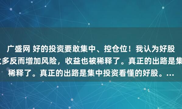 广盛网 好的投资要敢集中、控仓位！我认为好股票本就稀少，分散买太多反而增加风险，收益也被稀释了。真正的出路是集中投资看懂的好股。...