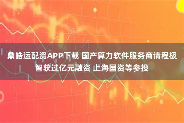 鼎皓运配资APP下载 国产算力软件服务商清程极智获过亿元融资 上海国资等参投