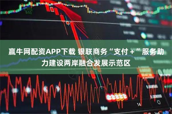 赢牛网配资APP下载 银联商务“支付＋”服务助力建设两岸融合发展示范区