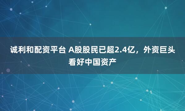 诚利和配资平台 A股股民已超2.4亿，外资巨头看好中国资产