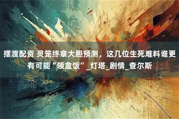 摆渡配资 灵笼终章大胆预测，这几位生死难料谁更有可能“领盒饭”_灯塔_剧情_查尔斯