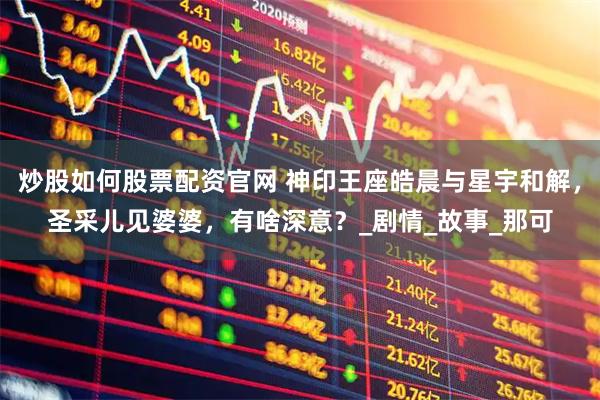 炒股如何股票配资官网 神印王座皓晨与星宇和解，圣采儿见婆婆，有啥深意？_剧情_故事_那可