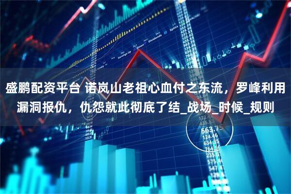 盛鹏配资平台 诺岚山老祖心血付之东流，罗峰利用漏洞报仇，仇怨就此彻底了结_战场_时候_规则