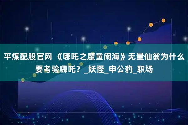平煤配股官网 《哪吒之魔童闹海》无量仙翁为什么要考验哪吒？_妖怪_申公豹_职场