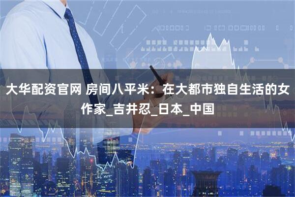 大华配资官网 房间八平米：在大都市独自生活的女作家_吉井忍_日本_中国