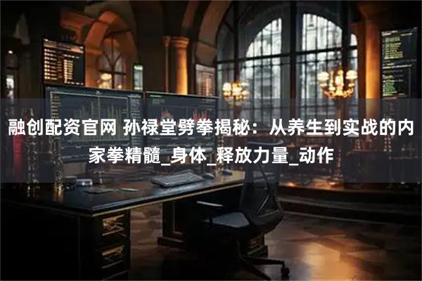 融创配资官网 孙禄堂劈拳揭秘：从养生到实战的内家拳精髓_身体_释放力量_动作