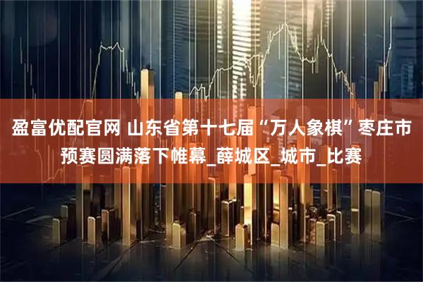 盈富优配官网 山东省第十七届“万人象棋”枣庄市预赛圆满落下帷幕_薛城区_城市_比赛