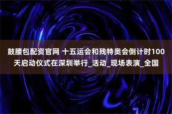 鼓腰包配资官网 十五运会和残特奥会倒计时100天启动仪式在深圳举行_活动_现场表演_全国