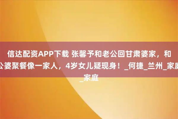 信达配资APP下载 张馨予和老公回甘肃婆家，和公婆聚餐像一家人，4岁女儿疑现身！_何捷_兰州_家庭