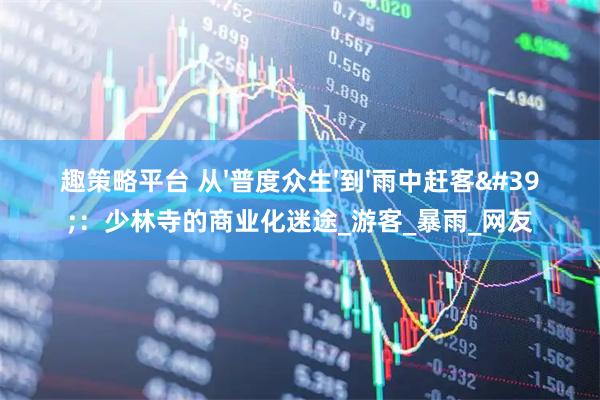 趣策略平台 从'普度众生'到'雨中赶客'：少林寺的商业化迷途_游客_暴雨_网友