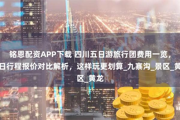 铭恩配资APP下载 四川五日游旅行团费用一览，五日行程报价对比解析，这样玩更划算_九寨沟_景区_黄龙