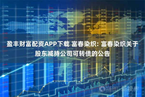 盈丰财富配资APP下载 富春染织: 富春染织关于股东减持公司可转债的公告