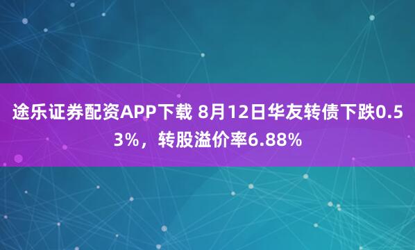 途乐证券配资APP下载 8月12日华友转债下跌0.53%，转股溢价率6.88%