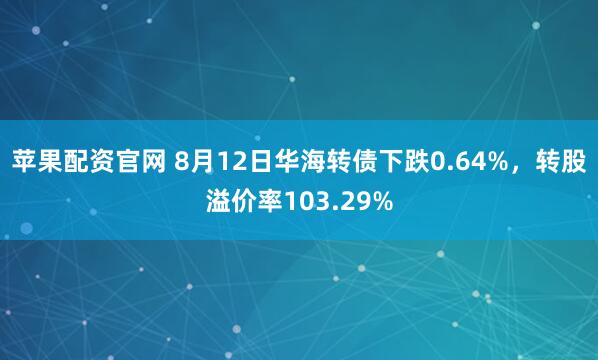 苹果配资官网 8月12日华海转债下跌0.64%，转股溢价率103.29%