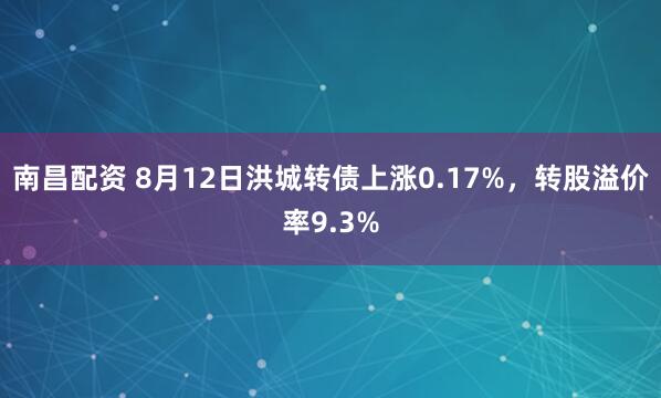 南昌配资 8月12日洪城转债上涨0.17%，转股溢价率9.3%