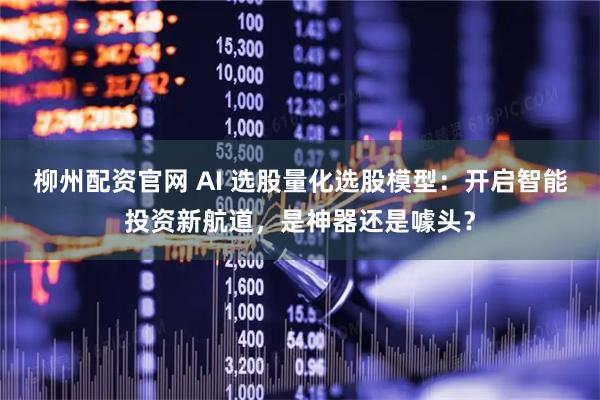 柳州配资官网 AI 选股量化选股模型：开启智能投资新航道，是神器还是噱头？